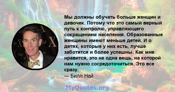 Мы должны обучать больше женщин и девочек. Потому что это самый верный путь к контролю, управляющего сокращением населения. Образованные женщины имеют меньше детей. И о детях, которые у них есть, лучше заботятся и более 