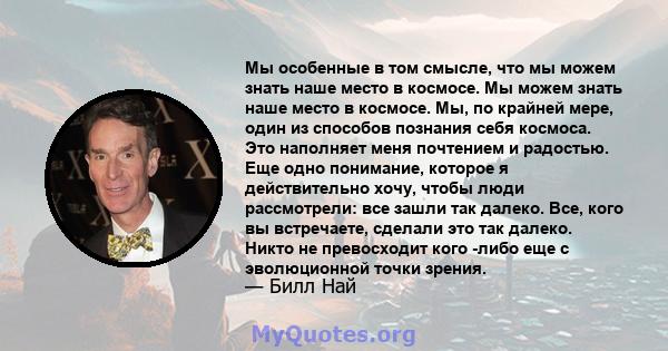 Мы особенные в том смысле, что мы можем знать наше место в космосе. Мы можем знать наше место в космосе. Мы, по крайней мере, один из способов познания себя космоса. Это наполняет меня почтением и радостью. Еще одно