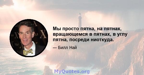 Мы просто пятна, на пятнах, вращающемся в пятнах, в углу пятна, посреди ниоткуда.