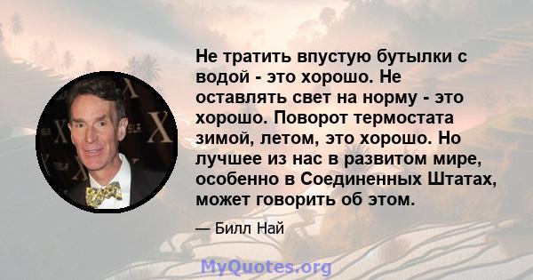 Не тратить впустую бутылки с водой - это хорошо. Не оставлять свет на норму - это хорошо. Поворот термостата зимой, летом, это хорошо. Но лучшее из нас в развитом мире, особенно в Соединенных Штатах, может говорить об