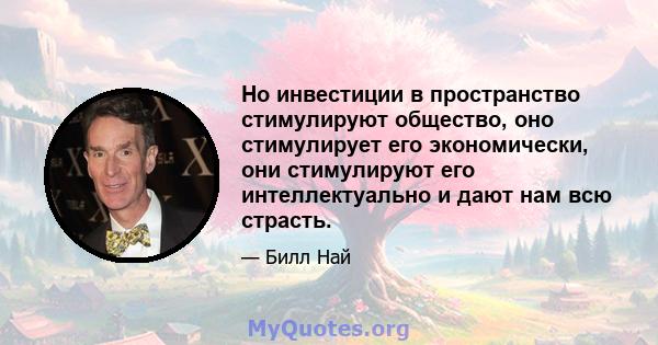 Но инвестиции в пространство стимулируют общество, оно стимулирует его экономически, они стимулируют его интеллектуально и дают нам всю страсть.