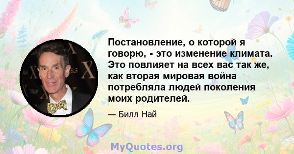 Постановление, о которой я говорю, - это изменение климата. Это повлияет на всех вас так же, как вторая мировая война потребляла людей поколения моих родителей.