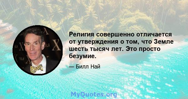 Религия совершенно отличается от утверждения о том, что Земле шесть тысяч лет. Это просто безумие.