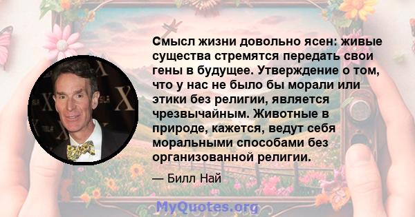 Смысл жизни довольно ясен: живые существа стремятся передать свои гены в будущее. Утверждение о том, что у нас не было бы морали или этики без религии, является чрезвычайным. Животные в природе, кажется, ведут себя