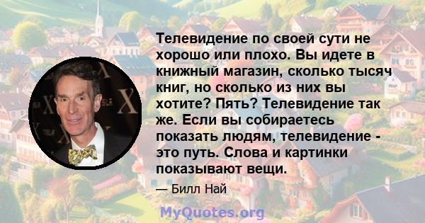 Телевидение по своей сути не хорошо или плохо. Вы идете в книжный магазин, сколько тысяч книг, но сколько из них вы хотите? Пять? Телевидение так же. Если вы собираетесь показать людям, телевидение - это путь. Слова и