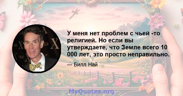 У меня нет проблем с чьей -то религией. Но если вы утверждаете, что Земле всего 10 000 лет, это просто неправильно.