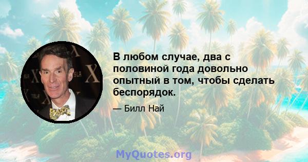 В любом случае, два с половиной года довольно опытный в том, чтобы сделать беспорядок.