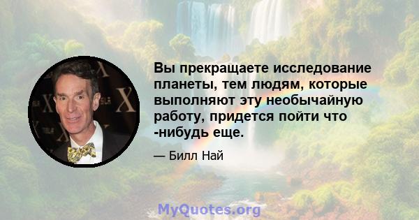 Вы прекращаете исследование планеты, тем людям, которые выполняют эту необычайную работу, придется пойти что -нибудь еще.