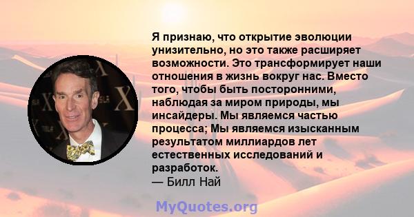 Я признаю, что открытие эволюции унизительно, но это также расширяет возможности. Это трансформирует наши отношения в жизнь вокруг нас. Вместо того, чтобы быть посторонними, наблюдая за миром природы, мы инсайдеры. Мы