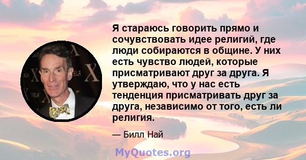 Я стараюсь говорить прямо и сочувствовать идее религий, где люди собираются в общине. У них есть чувство людей, которые присматривают друг за друга. Я утверждаю, что у нас есть тенденция присматривать друг за друга,