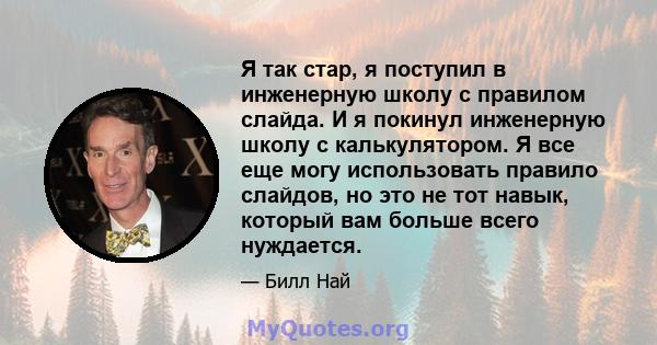 Я так стар, я поступил в инженерную школу с правилом слайда. И я покинул инженерную школу с калькулятором. Я все еще могу использовать правило слайдов, но это не тот навык, который вам больше всего нуждается.