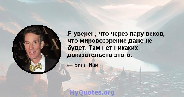 Я уверен, что через пару веков, что мировоззрение даже не будет. Там нет никаких доказательств этого.