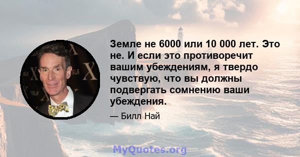 Земле не 6000 или 10 000 лет. Это не. И если это противоречит вашим убеждениям, я твердо чувствую, что вы должны подвергать сомнению ваши убеждения.