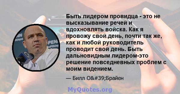 Быть лидером провидца - это не высказывание речей и вдохновлять войска. Как я провожу свой день, почти так же, как и любой руководитель проводит свой день. Быть дальновидным лидером-это решение повседневных проблем с