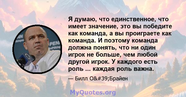 Я думаю, что единственное, что имеет значение, это вы победите как команда, а вы проиграете как команда. И поэтому команда должна понять, что ни один игрок не больше, чем любой другой игрок. У каждого есть роль ...