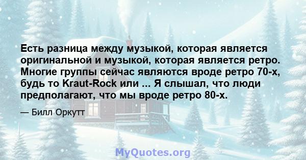 Есть разница между музыкой, которая является оригинальной и музыкой, которая является ретро. Многие группы сейчас являются вроде ретро 70-х, будь то Kraut-Rock или ... Я слышал, что люди предполагают, что мы вроде ретро 