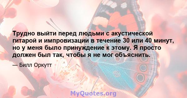 Трудно выйти перед людьми с акустической гитарой и импровизации в течение 30 или 40 минут, но у меня было принуждение к этому. Я просто должен был так, чтобы я не мог объяснить.