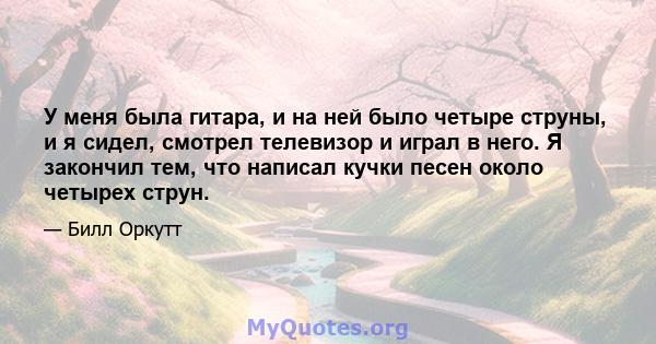 У меня была гитара, и на ней было четыре струны, и я сидел, смотрел телевизор и играл в него. Я закончил тем, что написал кучки песен около четырех струн.