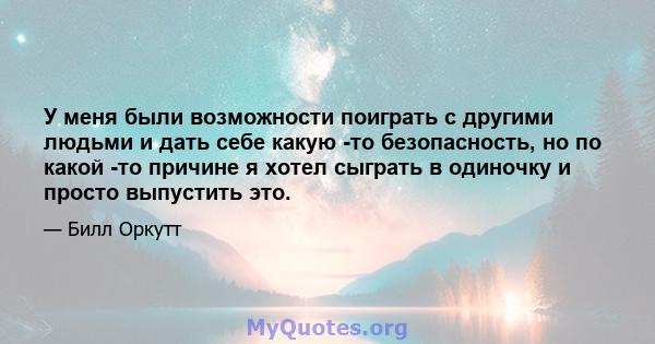 У меня были возможности поиграть с другими людьми и дать себе какую -то безопасность, но по какой -то причине я хотел сыграть в одиночку и просто выпустить это.