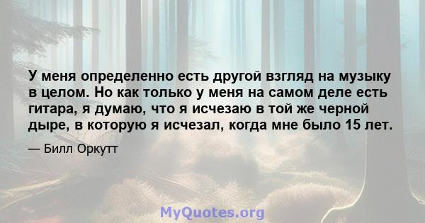 У меня определенно есть другой взгляд на музыку в целом. Но как только у меня на самом деле есть гитара, я думаю, что я исчезаю в той же черной дыре, в которую я исчезал, когда мне было 15 лет.