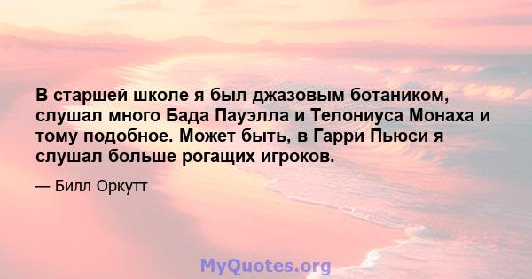 В старшей школе я был джазовым ботаником, слушал много Бада Пауэлла и Телониуса Монаха и тому подобное. Может быть, в Гарри Пьюси я слушал больше рогащих игроков.