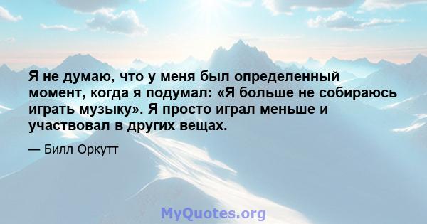 Я не думаю, что у меня был определенный момент, когда я подумал: «Я больше не собираюсь играть музыку». Я просто играл меньше и участвовал в других вещах.