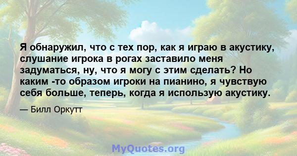 Я обнаружил, что с тех пор, как я играю в акустику, слушание игрока в рогах заставило меня задуматься, ну, что я могу с этим сделать? Но каким -то образом игроки на пианино, я чувствую себя больше, теперь, когда я