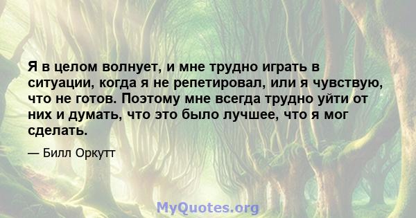 Я в целом волнует, и мне трудно играть в ситуации, когда я не репетировал, или я чувствую, что не готов. Поэтому мне всегда трудно уйти от них и думать, что это было лучшее, что я мог сделать.