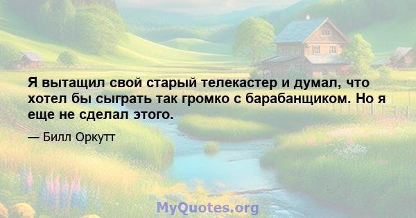 Я вытащил свой старый телекастер и думал, что хотел бы сыграть так громко с барабанщиком. Но я еще не сделал этого.