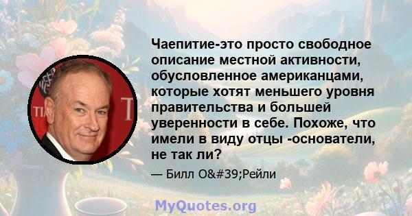 Чаепитие-это просто свободное описание местной активности, обусловленное американцами, которые хотят меньшего уровня правительства и большей уверенности в себе. Похоже, что имели в виду отцы -основатели, не так ли?