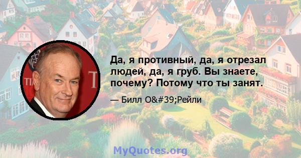 Да, я противный, да, я отрезал людей, да, я груб. Вы знаете, почему? Потому что ты занят.