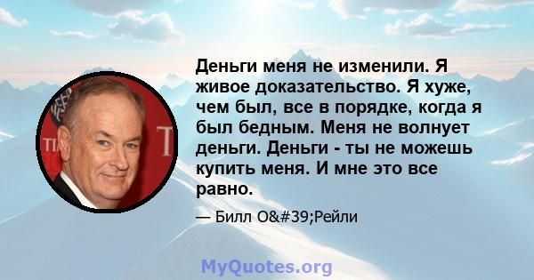 Деньги меня не изменили. Я живое доказательство. Я хуже, чем был, все в порядке, когда я был бедным. Меня не волнует деньги. Деньги - ты не можешь купить меня. И мне это все равно.