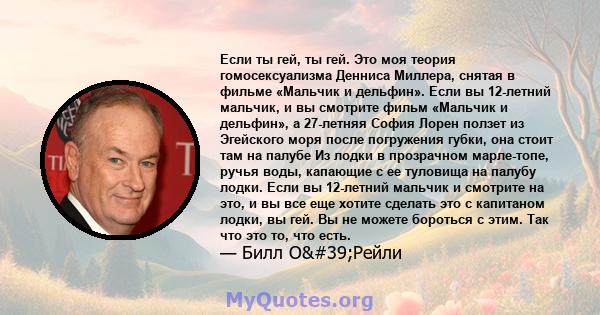 Если ты гей, ты гей. Это моя теория гомосексуализма Денниса Миллера, снятая в фильме «Мальчик и дельфин». Если вы 12-летний мальчик, и вы смотрите фильм «Мальчик и дельфин», а 27-летняя София Лорен ползет из Эгейского