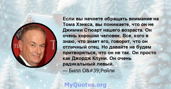 Если вы начнете обращать внимание на Тома Хэнкса, вы понимаете, что он не Джимми Стюарт нашего возраста. Он очень хороший человек. Все, кого я знаю, что знает его, говорит, что он отличный отец. Но давайте не будем