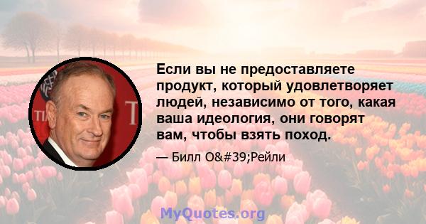 Если вы не предоставляете продукт, который удовлетворяет людей, независимо от того, какая ваша идеология, они говорят вам, чтобы взять поход.