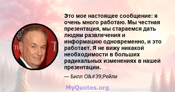 Это мое настоящее сообщение: я очень много работаю. Мы честная презентация, мы стараемся дать людям развлечения и информацию одновременно, и это работает. Я не вижу никакой необходимости в больших радикальных изменениях 