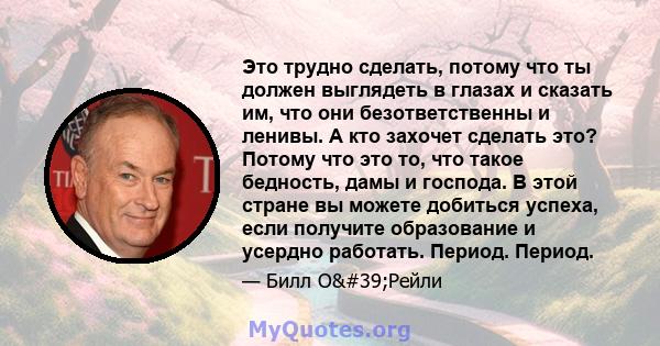 Это трудно сделать, потому что ты должен выглядеть в глазах и сказать им, что они безответственны и ленивы. А кто захочет сделать это? Потому что это то, что такое бедность, дамы и господа. В этой стране вы можете