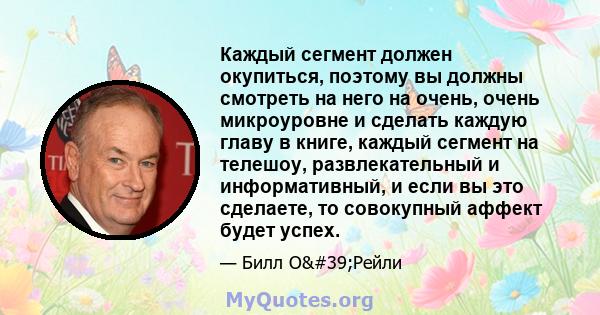 Каждый сегмент должен окупиться, поэтому вы должны смотреть на него на очень, очень микроуровне и сделать каждую главу в книге, каждый сегмент на телешоу, развлекательный и информативный, и если вы это сделаете, то