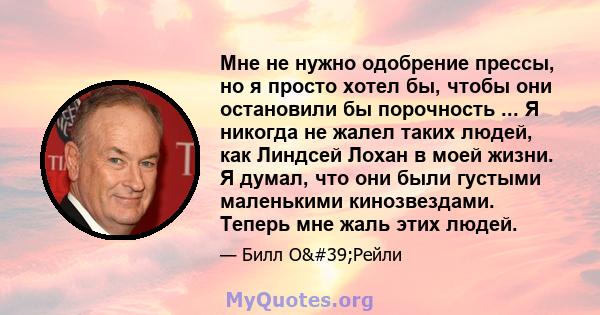 Мне не нужно одобрение прессы, но я просто хотел бы, чтобы они остановили бы порочность ... Я никогда не жалел таких людей, как Линдсей Лохан в моей жизни. Я думал, что они были густыми маленькими кинозвездами. Теперь