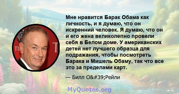 Мне нравится Барак Обама как личность, и я думаю, что он искренний человек. Я думаю, что он и его жена великолепно провели себя в Белом доме. У американских детей нет лучшего образца для подражания, чтобы посмотреть