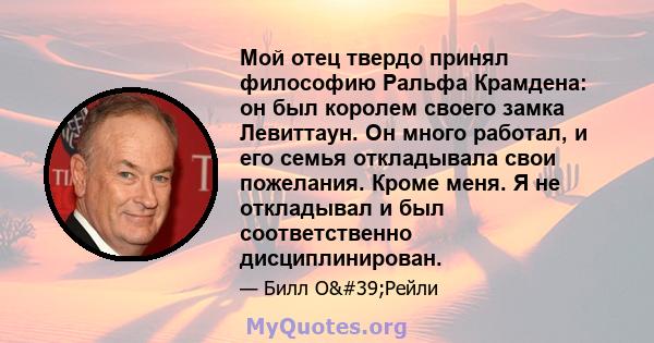 Мой отец твердо принял философию Ральфа Крамдена: он был королем своего замка Левиттаун. Он много работал, и его семья откладывала свои пожелания. Кроме меня. Я не откладывал и был соответственно дисциплинирован.