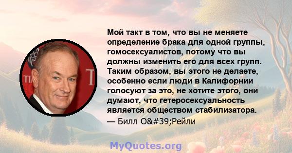 Мой такт в том, что вы не меняете определение брака для одной группы, гомосексуалистов, потому что вы должны изменить его для всех групп. Таким образом, вы этого не делаете, особенно если люди в Калифорнии голосуют за