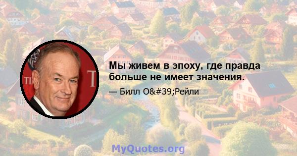 Мы живем в эпоху, где правда больше не имеет значения.