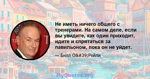 Не иметь ничего общего с тренерами. На самом деле, если вы увидите, как один приходит, идите и спрятаться за павильоном, пока он не уйдет.