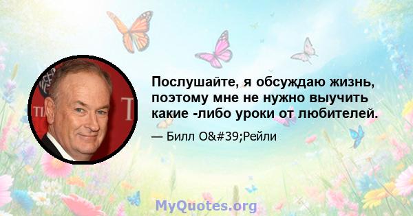 Послушайте, я обсуждаю жизнь, поэтому мне не нужно выучить какие -либо уроки от любителей.