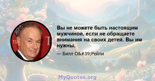 Вы не можете быть настоящим мужчиной, если не обращаете внимания на своих детей. Вы им нужны.