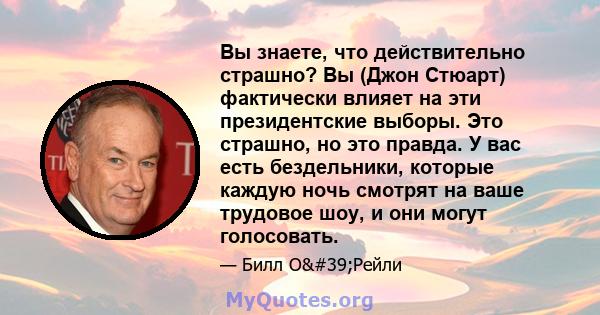 Вы знаете, что действительно страшно? Вы (Джон Стюарт) фактически влияет на эти президентские выборы. Это страшно, но это правда. У вас есть бездельники, которые каждую ночь смотрят на ваше трудовое шоу, и они могут