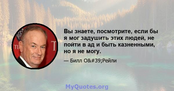 Вы знаете, посмотрите, если бы я мог задушить этих людей, не пойти в ад и быть казненными, но я не могу.