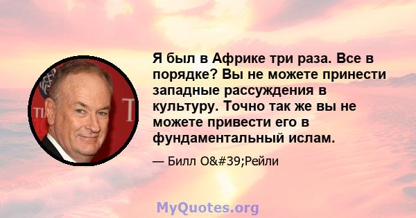 Я был в Африке три раза. Все в порядке? Вы не можете принести западные рассуждения в культуру. Точно так же вы не можете привести его в фундаментальный ислам.