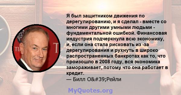 Я был защитником движения по дерегулированию, и я сделал - вместе со многими другими умными людьми - фундаментальной ошибкой. Финансовая индустрия подчеркнула всю экономику, и, если она стала рисковать из -за